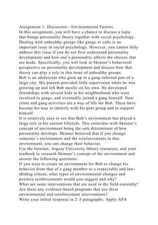 Assignment 1: Discussion—Environmental Factors
In this assignment, you will have a chance to discuss a topic
that brings personality theory together with social psychology.
Dealing with unhealthy groups like gangs or cults is an
important issue in social psychology. However, you cannot fully
address this issue if you do not first understand personality
development and how one’s personality affects the choices that
are made. Specifically, you will look at Skinner’s behavioral
perspective on personality development and discuss how that
theory can play a role in this issue of unhealthy groups.
Bob is an adolescent who grew up in a gang-infested part of a
large city. His parents provided little supervision while he was
growing up and left Bob mostly on his own. He developed
friendships with several kids in his neighborhood who were
involved in gangs, and eventually joined a gang himself. Now
crime and gang activities are a way of life for Bob. These have
become his way to identify with his peer group and to support
himself.
It is relatively easy to see that Bob’s environment has played a
large role in his current lifestyle. This coincides with Skinner’s
concept of environment being the sole determinant of how
personality develops. Skinner believed that if you change
someone’s environment and the reinforcements in that
environment, you can change their behavior.
Use the Internet, Argosy University library resources, and your
textbook to research Skinner’s concept of the environment and
answer the following questions:
If you were to create an environment for Bob to change his
behavior from that of a gang member to a respectable and law-
abiding citizen, what types of environmental changes and
positive reinforcements would you suggest and why?
What are some interventions that are used in the field currently?
Are there any evidence-based programs that use these
environmental and reinforcement interventions?
Write your initial response in 2–3 paragraphs. Apply APA
 