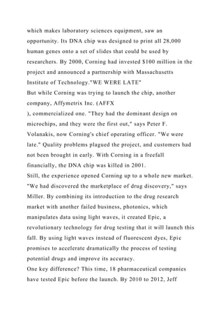 which makes laboratory sciences equipment, saw an
opportunity. Its DNA chip was designed to print all 28,000
human genes onto a set of slides that could be used by
researchers. By 2000, Corning had invested $100 million in the
project and announced a partnership with Massachusetts
Institute of Technology."WE WERE LATE"
But while Corning was trying to launch the chip, another
company, Affymetrix Inc. (AFFX
), commercialized one. "They had the dominant design on
microchips, and they were the first out," says Peter F.
Volanakis, now Corning's chief operating officer. "We were
late." Quality problems plagued the project, and customers had
not been brought in early. With Corning in a freefall
financially, the DNA chip was killed in 2001.
Still, the experience opened Corning up to a whole new market.
"We had discovered the marketplace of drug discovery," says
Miller. By combining its introduction to the drug research
market with another failed business, photonics, which
manipulates data using light waves, it created Epic, a
revolutionary technology for drug testing that it will launch this
fall. By using light waves instead of fluorescent dyes, Epic
promises to accelerate dramatically the process of testing
potential drugs and improve its accuracy.
One key difference? This time, 18 pharmaceutical companies
have tested Epic before the launch. By 2010 to 2012, Jeff
 