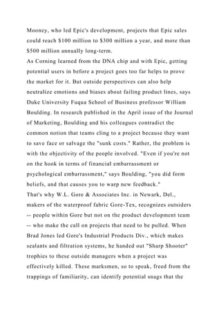 Mooney, who led Epic's development, projects that Epic sales
could reach $100 million to $300 million a year, and more than
$500 million annually long-term.
As Corning learned from the DNA chip and with Epic, getting
potential users in before a project goes too far helps to prove
the market for it. But outside perspectives can also help
neutralize emotions and biases about failing product lines, says
Duke University Fuqua School of Business professor William
Boulding. In research published in the April issue of the Journal
of Marketing, Boulding and his colleagues contradict the
common notion that teams cling to a project because they want
to save face or salvage the "sunk costs." Rather, the problem is
with the objectivity of the people involved. "Even if you're not
on the hook in terms of financial embarrassment or
psychological embarrassment," says Boulding, "you did form
beliefs, and that causes you to warp new feedback."
That's why W.L. Gore & Associates Inc. in Newark, Del.,
makers of the waterproof fabric Gore-Tex, recognizes outsiders
-- people within Gore but not on the product development team
-- who make the call on projects that need to be pulled. When
Brad Jones led Gore's Industrial Products Div., which makes
sealants and filtration systems, he handed out "Sharp Shooter"
trophies to these outside managers when a project was
effectively killed. These marksmen, so to speak, freed from the
trappings of familiarity, can identify potential snags that the
 