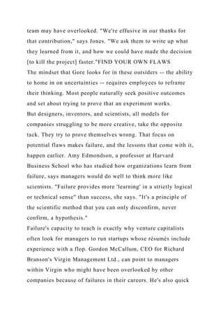 team may have overlooked. "We're effusive in our thanks for
that contribution," says Jones. "We ask them to write up what
they learned from it, and how we could have made the decision
[to kill the project] faster."FIND YOUR OWN FLAWS
The mindset that Gore looks for in these outsiders -- the ability
to home in on uncertainties -- requires employees to reframe
their thinking. Most people naturally seek positive outcomes
and set about trying to prove that an experiment works.
But designers, inventors, and scientists, all models for
companies struggling to be more creative, take the opposite
tack. They try to prove themselves wrong. That focus on
potential flaws makes failure, and the lessons that come with it,
happen earlier. Amy Edmondson, a professor at Harvard
Business School who has studied how organizations learn from
failure, says managers would do well to think more like
scientists. "Failure provides more 'learning' in a strictly logical
or technical sense" than success, she says. "It's a principle of
the scientific method that you can only disconfirm, never
confirm, a hypothesis."
Failure's capacity to teach is exactly why venture capitalists
often look for managers to run startups whose résumés include
experience with a flop. Gordon McCallum, CEO for Richard
Branson's Virgin Management Ltd., can point to managers
within Virgin who might have been overlooked by other
companies because of failures in their careers. He's also quick
 