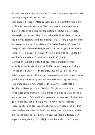 to note that errors on the job, as long as they aren't repeated, are
not only supported, but valued.
One example: Virgin Atlantic Airways Ltd.'s J2000 seats, a $67
million investment made in 2000 to create new sleeper seats
that reclined at an angle for the airline's "upper-class" seats.
Although sleeper seats had long existed in first class, airlines
had not yet adopted them for business class. Virgin was the first
to announce it would be offering "a bed in business," says Joe
Ferry, Virgin's head of design, who led the design of the J2000
seats. Within a year, however, Virgin's idea was one-upped by
its chief competitor, British Airways PLC (BAB
), which rolled out a truly flat bed. While customers were
initially enthusiastic about the J2000, some complained about
sliding and discomfort. In the end, says McCallum, it "was
wildly unsuccessful. Everybody acknowledged that it was not as
good a product as our principal competitors'." Agrees Ferry:
"We were an also-ran, which didn't really sit well with us."
But Ferry didn't get the ax. In fact, Virgin entrusted him to take
on another extraordinary risk, committing a huge $127 million
to an overhaul of the airline's upper-class seats years before the
traditional product life cycle would have ended. And the
company stuck by its investment even after September 11. The
new version, launched in 2003, has been a solid success. Called
the "upper-class suite," Ferry's makeover made a design leap
beyond merely being flat. Flight attendants flip over the back
 