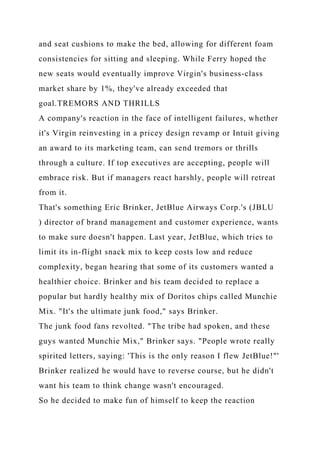 and seat cushions to make the bed, allowing for different foam
consistencies for sitting and sleeping. While Ferry hoped the
new seats would eventually improve Virgin's business-class
market share by 1%, they've already exceeded that
goal.TREMORS AND THRILLS
A company's reaction in the face of intelligent failures, whether
it's Virgin reinvesting in a pricey design revamp or Intuit giving
an award to its marketing team, can send tremors or thrills
through a culture. If top executives are accepting, people will
embrace risk. But if managers react harshly, people will retreat
from it.
That's something Eric Brinker, JetBlue Airways Corp.'s (JBLU
) director of brand management and customer experience, wants
to make sure doesn't happen. Last year, JetBlue, which tries to
limit its in-flight snack mix to keep costs low and reduce
complexity, began hearing that some of its customers wanted a
healthier choice. Brinker and his team decided to replace a
popular but hardly healthy mix of Doritos chips called Munchie
Mix. "It's the ultimate junk food," says Brinker.
The junk food fans revolted. "The tribe had spoken, and these
guys wanted Munchie Mix," Brinker says. "People wrote really
spirited letters, saying: 'This is the only reason I flew JetBlue!"'
Brinker realized he would have to reverse course, but he didn't
want his team to think change wasn't encouraged.
So he decided to make fun of himself to keep the reaction
 