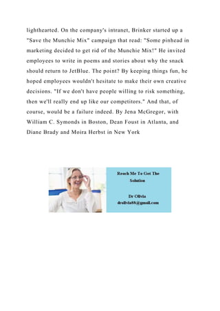 lighthearted. On the company's intranet, Brinker started up a
"Save the Munchie Mix" campaign that read: "Some pinhead in
marketing decided to get rid of the Munchie Mix!" He invited
employees to write in poems and stories about why the snack
should return to JetBlue. The point? By keeping things fun, he
hoped employees wouldn't hesitate to make their own creative
decisions. "If we don't have people willing to risk something,
then we'll really end up like our competitors." And that, of
course, would be a failure indeed. By Jena McGregor, with
William C. Symonds in Boston, Dean Foust in Atlanta, and
Diane Brady and Moira Herbst in New York
 