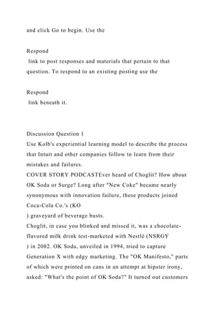 and click Go to begin. Use the
Respond
link to post responses and materials that pertain to that
question. To respond to an existing posting use the
Respond
link beneath it.
Discussion Question 1
Use Kolb's experiential learning model to describe the process
that Intuit and other companies follow to learn from their
mistakes and failures.
COVER STORY PODCASTEver heard of Choglit? How about
OK Soda or Surge? Long after "New Coke" became nearly
synonymous with innovation failure, these products joined
Coca-Cola Co.'s (KO
) graveyard of beverage busts.
Choglit, in case you blinked and missed it, was a chocolate-
flavored milk drink test-marketed with Nestlé (NSRGY
) in 2002. OK Soda, unveiled in 1994, tried to capture
Generation X with edgy marketing. The "OK Manifesto," parts
of which were printed on cans in an attempt at hipster irony,
asked: "What's the point of OK Soda?" It turned out customers
 