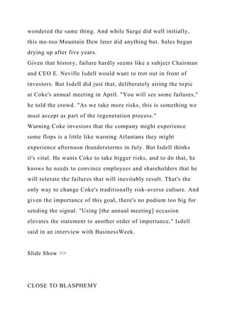 wondered the same thing. And while Surge did well initially,
this me-too Mountain Dew later did anything but. Sales began
drying up after five years.
Given that history, failure hardly seems like a subject Chairman
and CEO E. Neville Isdell would want to trot out in front of
investors. But Isdell did just that, deliberately airing the topic
at Coke's annual meeting in April. "You will see some failures,"
he told the crowd. "As we take more risks, this is something we
must accept as part of the regeneration process."
Warning Coke investors that the company might experience
some flops is a little like warning Atlantans they might
experience afternoon thunderstorms in July. But Isdell thinks
it's vital. He wants Coke to take bigger risks, and to do that, he
knows he needs to convince employees and shareholders that he
will tolerate the failures that will inevitably result. That's the
only way to change Coke's traditionally risk-averse culture. And
given the importance of this goal, there's no podium too big for
sending the signal. "Using [the annual meeting] occasion
elevates the statement to another order of importance," Isdell
said in an interview with BusinessWeek.
Slide Show >>
CLOSE TO BLASPHEMY
 