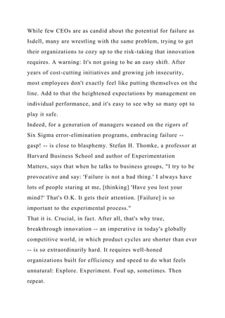 While few CEOs are as candid about the potential for failure as
Isdell, many are wrestling with the same problem, trying to get
their organizations to cozy up to the risk-taking that innovation
requires. A warning: It's not going to be an easy shift. After
years of cost-cutting initiatives and growing job insecurity,
most employees don't exactly feel like putting themselves on the
line. Add to that the heightened expectations by management on
individual performance, and it's easy to see why so many opt to
play it safe.
Indeed, for a generation of managers weaned on the rigors of
Six Sigma error-elimination programs, embracing failure --
gasp! -- is close to blasphemy. Stefan H. Thomke, a professor at
Harvard Business School and author of Experimentation
Matters, says that when he talks to business groups, "I try to be
provocative and say: 'Failure is not a bad thing.' I always have
lots of people staring at me, [thinking] 'Have you lost your
mind?' That's O.K. It gets their attention. [Failure] is so
important to the experimental process."
That it is. Crucial, in fact. After all, that's why true,
breakthrough innovation -- an imperative in today's globally
competitive world, in which product cycles are shorter than ever
-- is so extraordinarily hard. It requires well-honed
organizations built for efficiency and speed to do what feels
unnatural: Explore. Experiment. Foul up, sometimes. Then
repeat.
 