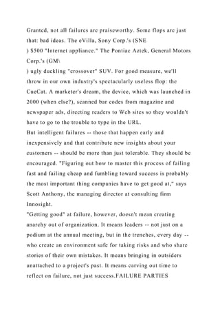 Granted, not all failures are praiseworthy. Some flops are just
that: bad ideas. The eVilla, Sony Corp.'s (SNE
) $500 "Internet appliance." The Pontiac Aztek, General Motors
Corp.'s (GM
) ugly duckling "crossover" SUV. For good measure, we'll
throw in our own industry's spectacularly useless flop: the
CueCat. A marketer's dream, the device, which was launched in
2000 (when else?), scanned bar codes from magazine and
newspaper ads, directing readers to Web sites so they wouldn't
have to go to the trouble to type in the URL.
But intelligent failures -- those that happen early and
inexpensively and that contribute new insights about your
customers -- should be more than just tolerable. They should be
encouraged. "Figuring out how to master this process of failing
fast and failing cheap and fumbling toward success is probably
the most important thing companies have to get good at," says
Scott Anthony, the managing director at consulting firm
Innosight.
"Getting good" at failure, however, doesn't mean creating
anarchy out of organization. It means leaders -- not just on a
podium at the annual meeting, but in the trenches, every day --
who create an environment safe for taking risks and who share
stories of their own mistakes. It means bringing in outsiders
unattached to a project's past. It means carving out time to
reflect on failure, not just success.FAILURE PARTIES
 