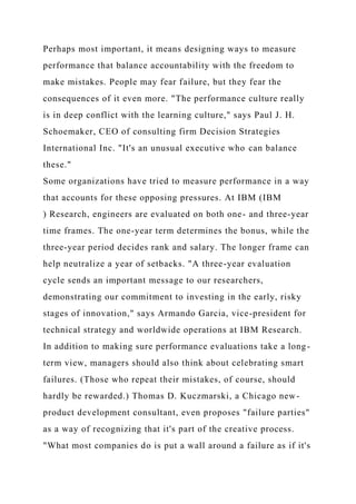 Perhaps most important, it means designing ways to measure
performance that balance accountability with the freedom to
make mistakes. People may fear failure, but they fear the
consequences of it even more. "The performance culture really
is in deep conflict with the learning culture," says Paul J. H.
Schoemaker, CEO of consulting firm Decision Strategies
International Inc. "It's an unusual executive who can balance
these."
Some organizations have tried to measure performance in a way
that accounts for these opposing pressures. At IBM (IBM
) Research, engineers are evaluated on both one- and three-year
time frames. The one-year term determines the bonus, while the
three-year period decides rank and salary. The longer frame can
help neutralize a year of setbacks. "A three-year evaluation
cycle sends an important message to our researchers,
demonstrating our commitment to investing in the early, risky
stages of innovation," says Armando Garcia, vice-president for
technical strategy and worldwide operations at IBM Research.
In addition to making sure performance evaluations take a long-
term view, managers should also think about celebrating smart
failures. (Those who repeat their mistakes, of course, should
hardly be rewarded.) Thomas D. Kuczmarski, a Chicago new-
product development consultant, even proposes "failure parties"
as a way of recognizing that it's part of the creative process.
"What most companies do is put a wall around a failure as if it's
 
