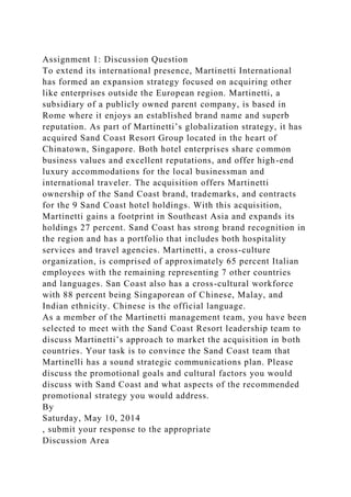 Assignment 1: Discussion Question
To extend its international presence, Martinetti International
has formed an expansion strategy focused on acquiring other
like enterprises outside the European region. Martinetti, a
subsidiary of a publicly owned parent company, is based in
Rome where it enjoys an established brand name and superb
reputation. As part of Martinetti’s globalization strategy, it has
acquired Sand Coast Resort Group located in the heart of
Chinatown, Singapore. Both hotel enterprises share common
business values and excellent reputations, and offer high-end
luxury accommodations for the local businessman and
international traveler. The acquisition offers Martinetti
ownership of the Sand Coast brand, trademarks, and contracts
for the 9 Sand Coast hotel holdings. With this acquisition,
Martinetti gains a footprint in Southeast Asia and expands its
holdings 27 percent. Sand Coast has strong brand recognition in
the region and has a portfolio that includes both hospitality
services and travel agencies. Martinetti, a cross-culture
organization, is comprised of approximately 65 percent Italian
employees with the remaining representing 7 other countries
and languages. San Coast also has a cross-cultural workforce
with 88 percent being Singaporean of Chinese, Malay, and
Indian ethnicity. Chinese is the official language.
As a member of the Martinetti management team, you have been
selected to meet with the Sand Coast Resort leadership team to
discuss Martinetti’s approach to market the acquisition in both
countries. Your task is to convince the Sand Coast team that
Martinelli has a sound strategic communications plan. Please
discuss the promotional goals and cultural factors you would
discuss with Sand Coast and what aspects of the recommended
promotional strategy you would address.
By
Saturday, May 10, 2014
, submit your response to the appropriate
Discussion Area
 