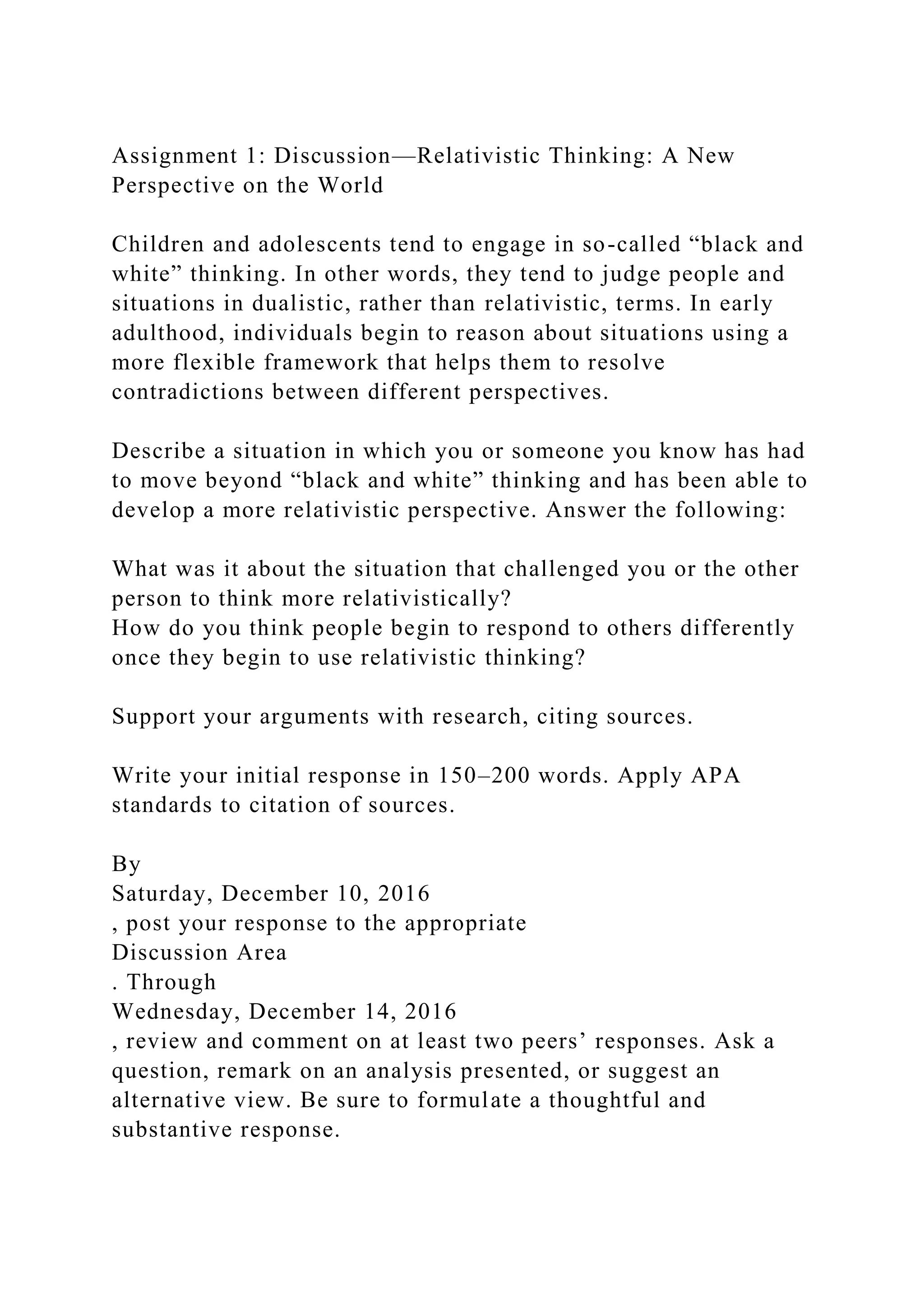 Assignment 1: Discussion—Relativistic Thinking: A New
Perspective on the World
Children and adolescents tend to engage in so-called “black and
white” thinking. In other words, they tend to judge people and
situations in dualistic, rather than relativistic, terms. In early
adulthood, individuals begin to reason about situations using a
more flexible framework that helps them to resolve
contradictions between different perspectives.
Describe a situation in which you or someone you know has had
to move beyond “black and white” thinking and has been able to
develop a more relativistic perspective. Answer the following:
What was it about the situation that challenged you or the other
person to think more relativistically?
How do you think people begin to respond to others differently
once they begin to use relativistic thinking?
Support your arguments with research, citing sources.
Write your initial response in 150–200 words. Apply APA
standards to citation of sources.
By
Saturday, December 10, 2016
, post your response to the appropriate
Discussion Area
. Through
Wednesday, December 14, 2016
, review and comment on at least two peers’ responses. Ask a
question, remark on an analysis presented, or suggest an
alternative view. Be sure to formulate a thoughtful and
substantive response.