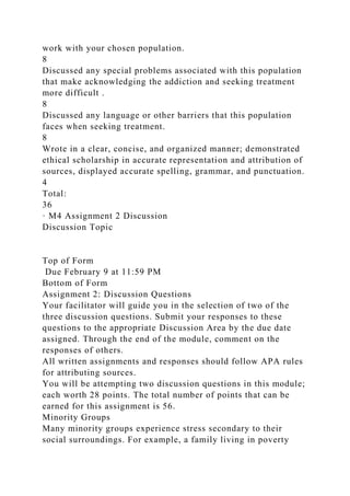 work with your chosen population.
8
Discussed any special problems associated with this population
that make acknowledging the addiction and seeking treatment
more difficult .
8
Discussed any language or other barriers that this population
faces when seeking treatment.
8
Wrote in a clear, concise, and organized manner; demonstrated
ethical scholarship in accurate representation and attribution of
sources, displayed accurate spelling, grammar, and punctuation.
4
Total:
36
· M4 Assignment 2 Discussion
Discussion Topic
Top of Form
Due February 9 at 11:59 PM
Bottom of Form
Assignment 2: Discussion Questions
Your facilitator will guide you in the selection of two of the
three discussion questions. Submit your responses to these
questions to the appropriate Discussion Area by the due date
assigned. Through the end of the module, comment on the
responses of others.
All written assignments and responses should follow APA rules
for attributing sources.
You will be attempting two discussion questions in this module;
each worth 28 points. The total number of points that can be
earned for this assignment is 56.
Minority Groups
Many minority groups experience stress secondary to their
social surroundings. For example, a family living in poverty
 