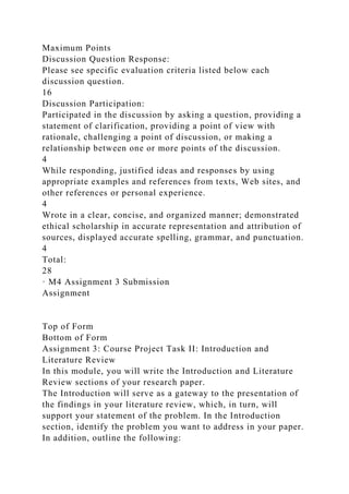 Maximum Points
Discussion Question Response:
Please see specific evaluation criteria listed below each
discussion question.
16
Discussion Participation:
Participated in the discussion by asking a question, providing a
statement of clarification, providing a point of view with
rationale, challenging a point of discussion, or making a
relationship between one or more points of the discussion.
4
While responding, justified ideas and responses by using
appropriate examples and references from texts, Web sites, and
other references or personal experience.
4
Wrote in a clear, concise, and organized manner; demonstrated
ethical scholarship in accurate representation and attribution of
sources, displayed accurate spelling, grammar, and punctuation.
4
Total:
28
· M4 Assignment 3 Submission
Assignment
Top of Form
Bottom of Form
Assignment 3: Course Project Task II: Introduction and
Literature Review
In this module, you will write the Introduction and Literature
Review sections of your research paper.
The Introduction will serve as a gateway to the presentation of
the findings in your literature review, which, in turn, will
support your statement of the problem. In the Introduction
section, identify the problem you want to address in your paper.
In addition, outline the following:
 