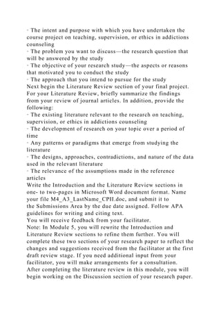 · The intent and purpose with which you have undertaken the
course project on teaching, supervision, or ethics in addictions
counseling
· The problem you want to discuss—the research question that
will be answered by the study
· The objective of your research study—the aspects or reasons
that motivated you to conduct the study
· The approach that you intend to pursue for the study
Next begin the Literature Review section of your final project.
For your Literature Review, briefly summarize the findings
from your review of journal articles. In addition, provide the
following:
· The existing literature relevant to the research on teaching,
supervision, or ethics in addictions counseling
· The development of research on your topic over a period of
time
· Any patterns or paradigms that emerge from studying the
literature
· The designs, approaches, contradictions, and nature of the data
used in the relevant literature
· The relevance of the assumptions made in the reference
articles
Write the Introduction and the Literature Review sections in
one- to two-pages in Microsoft Word document format. Name
your file M4_A3_LastName_CPII.doc, and submit it to
the Submissions Area by the due date assigned. Follow APA
guidelines for writing and citing text.
You will receive feedback from your facilitator.
Note: In Module 5, you will rewrite the Introduction and
Literature Review sections to refine them further. You will
complete these two sections of your research paper to reflect the
changes and suggestions received from the facilitator at the first
draft review stage. If you need additional input from your
facilitator, you will make arrangements for a consultation.
After completing the literature review in this module, you will
begin working on the Discussion section of your research paper.
 