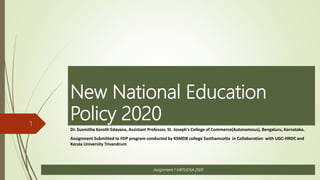 New National Education
Policy 2020
Dr. Susmitha Koroth Edavana, Assistant Professor, St. Joseph's College of Commerce(Autonomous), Bengaluru, Karnataka.
Assignment Submitted to FDP program conducted by KSMDB college Sasthamcotta in Collaboration with UGC-HRDC and
Kerala University Trivandrum
1
Assignment 1 VIRTUOSA 2020
 