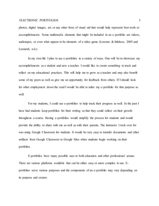 ELECTRONIC PORTFOLIOS 3
photos, digital images, art, or any other form of visual aid that would help represent best work or
accomplishments. Some multimedia elements that might be included in an e-portfolio are videos,
audiotapes, or even what appear to be elements of a video game (Lorenzo & Ittlelson, 2005 and
Leonardi, n.d.).
In my own life I plan to use e-portfolios in a variety of ways. One will be to showcase my
accomplishments as a student and now a teacher. I would like to create something to track and
reflect on my educational practices. This will help me to grow as a teacher and may also benefit
some of my peers as well as give me an opportunity for feedback from others. If I should look
for other employment down the road I would be able to tailor my e-portfolio for that purpose as
well.
For my students, I could use e-portfolios to help track their progress as well. In the past I
have had students keep portfolios for their writing so that they could reflect on their growth
throughout a course. Having e-portfolios would simplify the process for students and would
provide the ability to share with me as well as with their parents. The instructor I took over for
was using Google Classroom for students. It would be very easy to transfer documents and other
artifacts from Google Classroom to Google Sites when students begin working on their
portfolios.
E-portfolios have many possible uses in both education and other professional arenas.
There are various platforms available that can be either easy or more complex to use. E-
portfolios serve various purposes and the components of an e-portfolio may vary depending on
its purpose and creator.
 