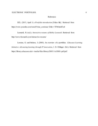 ELECTRONIC PORTFOLIOS 4
References
D2L. (2013, April 1). ePortfolio introduction [Video file]. Retrieved from
https://www.youtube.com/watch?time_continue=26&v=TFb0u6dI3u4
Leonardi, R. (n.d.). Interactive resume of Robby Leonardi. Retrieved from
http://www.rleonardi.com/interactive-resume/
Lorenzo, G. and Ittelson, J. (2005). An overview of e-portfolios. Educause Learning
Initiative: Advancing learning through IT innovation, 1. D. Oblinger (Ed.). Retrieved from
https://library.educause.edu/~/media/files/library/2005/1/eli3001-pdf.pdf
 