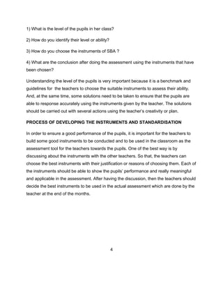 1) What is the level of the pupils in her class?
2) How do you identify their level or ability?
3) How do you choose the instruments of SBA ?
4) What are the conclusion after doing the assessment using the instruments that have
been chosen?
Understanding the level of the pupils is very important because it is a benchmark and
guidelines for the teachers to choose the suitable instruments to assess their ability.
And, at the same time, some solutions need to be taken to ensure that the pupils are
able to response accurately using the instruments given by the teacher. The solutions
should be carried out with several actions using the teacher’s creativity or plan.
PROCESS OF DEVELOPING THE INSTRUMENTS AND STANDARDISATION
In order to ensure a good performance of the pupils, it is important for the teachers to
build some good instruments to be conducted and to be used in the classroom as the
assessment tool for the teachers towards the pupils. One of the best way is by
discussing about the instruments with the other teachers. So that, the teachers can
choose the best instruments with their justification or reasons of choosing them. Each of
the instruments should be able to show the pupils’ performance and really meaningful
and applicable in the assessment. After having the discussion, then the teachers should
decide the best instruments to be used in the actual assessment which are done by the
teacher at the end of the months.

4

 
