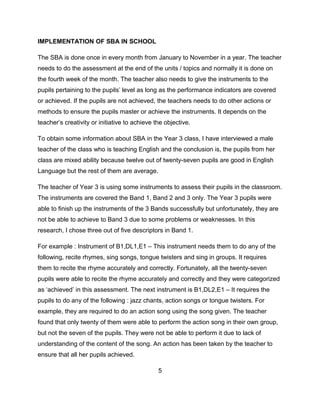 IMPLEMENTATION OF SBA IN SCHOOL
The SBA is done once in every month from January to November in a year. The teacher
needs to do the assessment at the end of the units / topics and normally it is done on
the fourth week of the month. The teacher also needs to give the instruments to the
pupils pertaining to the pupils’ level as long as the performance indicators are covered
or achieved. If the pupils are not achieved, the teachers needs to do other actions or
methods to ensure the pupils master or achieve the instruments. It depends on the
teacher’s creativity or initiative to achieve the objective.
To obtain some information about SBA in the Year 3 class, I have interviewed a male
teacher of the class who is teaching English and the conclusion is, the pupils from her
class are mixed ability because twelve out of twenty-seven pupils are good in English
Language but the rest of them are average.
The teacher of Year 3 is using some instruments to assess their pupils in the classroom.
The instruments are covered the Band 1, Band 2 and 3 only. The Year 3 pupils were
able to finish up the instruments of the 3 Bands successfully but unfortunately, they are
not be able to achieve to Band 3 due to some problems or weaknesses. In this
research, I chose three out of five descriptors in Band 1.
For example : Instrument of B1,DL1,E1 – This instrument needs them to do any of the
following, recite rhymes, sing songs, tongue twisters and sing in groups. It requires
them to recite the rhyme accurately and correctly. Fortunately, all the twenty-seven
pupils were able to recite the rhyme accurately and correctly and they were categorized
as ‘achieved’ in this assessment. The next instrument is B1,DL2,E1 – It requires the
pupils to do any of the following : jazz chants, action songs or tongue twisters. For
example, they are required to do an action song using the song given. The teacher
found that only twenty of them were able to perform the action song in their own group,
but not the seven of the pupils. They were not be able to perform it due to lack of
understanding of the content of the song. An action has been taken by the teacher to
ensure that all her pupils achieved.
5

 