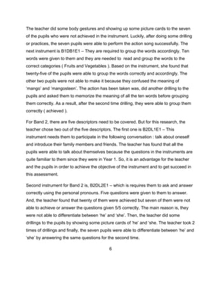 The teacher did some body gestures and showing up some picture cards to the seven
of the pupils who were not achieved in the instrument. Luckily, after doing some drilling
or practices, the seven pupils were able to perform the action song successfully. The
next instrument is B1DB1E1 – They are required to group the words accordingly. Ten
words were given to them and they are needed to read and group the words to the
correct categories ( Fruits and Vegetables ). Based on the instrument, she found that
twenty-five of the pupils were able to group the words correctly and accordingly. The
other two pupils were not able to make it because they confused the meaning of
‘mango’ and ‘mangosteen’. The action has been taken was, did another drilling to the
pupils and asked them to memorize the meaning of all the ten words before grouping
them correctly. As a result, after the second time drilling, they were able to group them
correctly ( achieved ).
For Band 2, there are five descriptors need to be covered. But for this research, the
teacher chose two out of the five descriptors. The first one is B2DL1E1 – This
instrument needs them to participate in the following conversation : talk about oneself
and introduce their family members and friends. The teacher has found that all the
pupils were able to talk about themselves because the questions in the instruments are
quite familiar to them since they were in Year 1. So, it is an advantage for the teacher
and the pupils in order to achieve the objective of the instrument and to get succeed in
this assessment.
Second instrument for Band 2 is, B2DL2E1 – which is requires them to ask and answer
correctly using the personal pronouns. Five questions were given to them to answer.
And, the teacher found that twenty of them were achieved but seven of them were not
able to achieve or answer the questions given 5/5 correctly. The main reason is, they
were not able to differentiate between ‘he’ and ‘she’. Then, the teacher did some
drillings to the pupils by showing some picture cards of ‘he’ and ‘she. The teacher took 2
times of drillings and finally, the seven pupils were able to differentiate between ‘he’ and
‘she’ by answering the same questions for the second time.
6

 