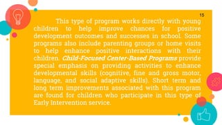 This type of program works directly with young
children to help improve chances for positive
development outcomes and successes in school. Some
programs also include parenting groups or home visits
to help enhance positive interactions with their
children. Child-Focused Center-Based Programs provide
special emphasis on providing activities to enhance
developmental skills (cognitive, fine and gross motor,
language, and social adaptive skills). Short term and
long term improvements associated with this program
are found for children who participate in this type of
Early Intervention service.
15
 