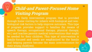 Child-and Parent-Focused Home
Visiting Program
16
An Early Intervention program that is provided
through home visiting for infants with biological and non-
biological risk factors to help improve outcomes. This type
of program provides support to families (by means of
speech therapy, occupational therapy, physical therapy,
etc.) and teaches parents medical interventions that might
be needed for their children. This type of intervention is
family-focused and needs are emphasized by the family
and helping parents become the main interventionist for
their young child(ren).
 