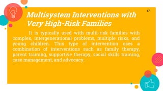 Multisystem Interventions with
Very High-Risk Families
17
It is typically used with multi-risk families with
complex, intergenerational problems, multiple risks, and
young children. This type of intervention uses a
combination of interventions such as family therapy,
parent training, supportive therapy, social skills training,
case management, and advocacy.
 