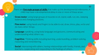 There are five main groups of skills that make up the developmental milestones. A
child may have a developmental delay in one or more of these areas:
○ Gross motor: using large groups of muscles to sit, stand, walk, run, etc., keeping
balance and changing positions.
○ Fine motor: using hands and fingers to be able to eat, draw, dress, play, write and
do many other things.
○ Language: speaking, using body language and gestures, communicating and
understanding what others say.
○ Cognitive: Thinking skills including learning, understanding, problem-solving,
reasoning and remembering.
○ Social: Interacting with others, having relationships with family, friends, and
teachers, cooperating and responding to the feelings of others.
20
 