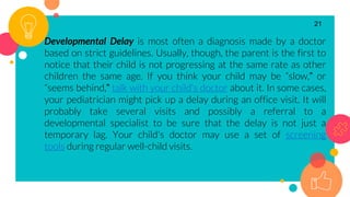 Developmental Delay is most often a diagnosis made by a doctor
based on strict guidelines. Usually, though, the parent is the first to
notice that their child is not progressing at the same rate as other
children the same age. If you think your child may be “slow,” or
“seems behind,” talk with your child's doctor about it. In some cases,
your pediatrician might pick up a delay during an office visit. It will
probably take several visits and possibly a referral to a
developmental specialist to be sure that the delay is not just a
temporary lag. Your child's doctor may use a set of screening
tools during regular well-child visits.
21
 