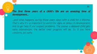 The first three years of a child's life are an amazing time of
development...
...and what happens during those years stays with a child for a lifetime.
That's why it's so important to watch for signs of delays in development,
and to get help if you suspect problems. The sooner a delayed child gets
early intervention, the better their progress will be. So, if you have
concerns, act early.
22
 