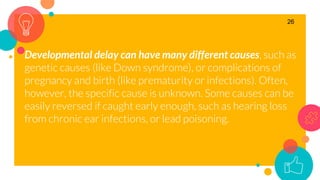 Developmental delay can have many different causes, such as
genetic causes (like Down syndrome), or complications of
pregnancy and birth (like prematurity or infections). Often,
however, the specific cause is unknown. Some causes can be
easily reversed if caught early enough, such as hearing loss
from chronic ear infections, or lead poisoning.
26
 