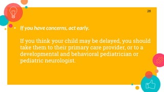 • If you have concerns, act early.
If you think your child may be delayed, you should
take them to their primary care provider, or to a
developmental and behavioral pediatrician or
pediatric neurologist.
28
 