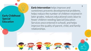 Early Childhood
Special
Education
Early Intervention helps improve and
sometimes prevents developmental problems,
helps reduce the number of children retained in
later grades, reduces educational costs (due to
fewer children needing Special Education
Services once entered in school), and helps
improve the quality of parent, child, and family
relationships.
3
 