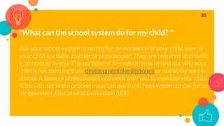 “What can the school system do for my child? ”
Ask your school system in writing for an evaluation of your child, even if
your child is a baby, toddler or preschooler. They are required to provide
it, at no cost to you. The purpose of an evaluation is to find out why your
child is not meeting their developmental milestones or not doing well in
school. A team of professionals will work with you to evaluate your child.
If they do not find a problem, you can ask the school system to pay for an
Independent Educational Evaluation (IEE).
30
 