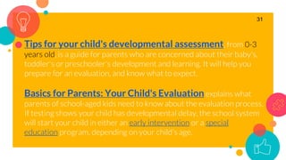 Tips for your child's developmental assessment, from 0-3
years old, is a guide for parents who are concerned about their baby's,
toddler's or preschooler's development and learning. It will help you
prepare for an evaluation, and know what to expect.
Basics for Parents: Your Child's Evaluation explains what
parents of school-aged kids need to know about the evaluation process.
If testing shows your child has developmental delay, the school system
will start your child in either an early intervention or a special
education program, depending on your child's age.
31
 