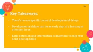 Key Takeaways:
33
• There’s no one specific cause of developmental delays.
• Developmental delays can be an early sign of a learning or
attention issue.
• Early detection and intervention is important to help your
child develop skills.
 