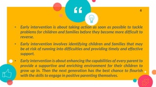 “• Early intervention is about taking action as soon as possible to tackle
problems for children and families before they become more difficult to
reverse.
• Early intervention involves identifying children and families that may
be at risk of running into difficulties and providing timely and effective
support.
• Early intervention is about enhancing the capabilities of every parent to
provide a supportive and enriching environment for their children to
grow up in. Then the next generation has the best chance to flourish
with the skills to engage in positive parenting themselves.
6
 