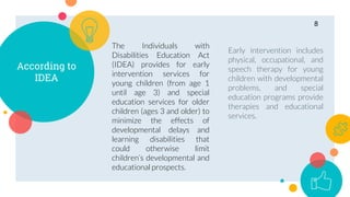 According to
IDEA
The Individuals with
Disabilities Education Act
(IDEA) provides for early
intervention services for
young children (from age 1
until age 3) and special
education services for older
children (ages 3 and older) to
minimize the effects of
developmental delays and
learning disabilities that
could otherwise limit
children’s developmental and
educational prospects.
Early intervention includes
physical, occupational, and
speech therapy for young
children with developmental
problems, and special
education programs provide
therapies and educational
services.
8
 