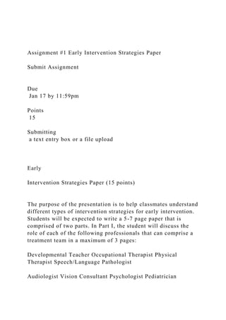 Assignment #1 Early Intervention Strategies Paper
Submit Assignment
Due
Jan 17 by 11:59pm
Points
15
Submitting
a text entry box or a file upload
Early
Intervention Strategies Paper (15 points)
The purpose of the presentation is to help classmates understand
different types of intervention strategies for early intervention.
Students will be expected to write a 5-7 page paper that is
comprised of two parts. In Part I, the student will discuss the
role of each of the following professionals that can comprise a
treatment team in a maximum of 3 pages:
Developmental Teacher Occupational Therapist Physical
Therapist Speech/Language Pathologist
Audiologist Vision Consultant Psychologist Pediatrician
 