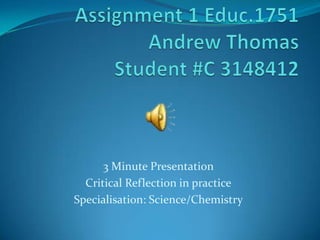 Assignment 1 Educ.1751Andrew ThomasStudent #C 3148412 3 Minute Presentation  Critical Reflection in practice Specialisation: Science/Chemistry 