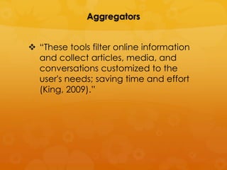 Aggregators


 “These tools filter online information
  and collect articles, media, and
  conversations customized to the
  user's needs; saving time and effort
  (King, 2009).”
 