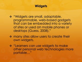 Widgets


 “Widgets are small, adaptable,
  programmable, web-based gadgets
  that can be embedded into a variety
  of sites or used on mobile phones or
  desktops (Guess, 2008).”
 many sites allow users to create their
  own widgets.
 “Learners can use widgets to make
  other personal web technologies more
  portable…”
 