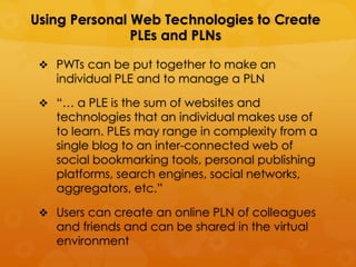 Using Personal Web Technologies to Create
               PLEs and PLNs

  PWTs can be put together to make an
   individual PLE and to manage a PLN

  “… a PLE is the sum of websites and
   technologies that an individual makes use of
   to learn. PLEs may range in complexity from a
   single blog to an inter-connected web of
   social bookmarking tools, personal publishing
   platforms, search engines, social networks,
   aggregators, etc.”

  Users can create an online PLN of colleagues
   and friends and can be shared in the virtual
   environment
 
