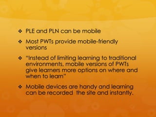  PLE and PLN can be mobile

 Most PWTs provide mobile-friendly
   versions
 “Instead of limiting learning to traditional
   environments, mobile versions of PWTs
   give learners more options on where and
   when to learn”
 Mobile devices are handy and learning
   can be recorded the site and instantly.
 