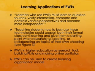 Learning Applications of PWTs

 “Learners who use PWTs must learn to question
   sources, verify information, compare and
   contrast various perspectives and become
   more independent.”
 “Teaching students how to best use these
   technologies could support both their formal
   classroom learning and give them a starting
   point when researching, creating, or
   collaborating on topics of their own choosing
   (see Figure 3)”
 PWTs in higher education as research tool,
   building PLNs and making online portfolios
 PWTs can be used to create learning
   organisation model
 