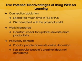 Five Potential Disadvantages of Using PWTs for
                   Learning
 Connection addiction
   Spend too much time in PLE or PLN
   Disconnected with the physical world

 Work interrupted
   Constant check for updates deviates from
     productivity

 Popularity contests
   Popular people dominate online discussion
   Less popular people’s creative ideas not
     considered
 