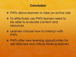 Conclusion

 PWTs allows learners to take an active role

 To effectively use PWTs leaners need to
  be able to evaluate content and
  resources
 Learners choose how to interact with
  PWTs
 PWTs offer new learning opportunities for
  self-directed and critical thinking learners
 