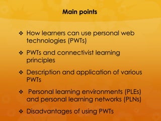 Main points


 How learners can use personal web
  technologies (PWTs)
 PWTs and connectivist learning
  principles
 Description and application of various
  PWTs
 Personal learning environments (PLEs)
  and personal learning networks (PLNs)
 Disadvantages of using PWTs
 