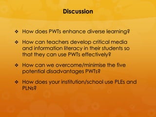 Discussion


 How does PWTs enhance diverse learning?

 How can teachers develop critical media
   and information literacy in their students so
   that they can use PWTs effectively?

 How can we overcome/minimise the five
   potential disadvantages PWTs?

 How does your institution/school use PLEs and
   PLNs?
 