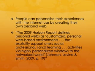  People can personalise their experiences
  with the internet use by creating their
  own personal web
 “The 2009 Horizon Report defines
  personal webs as "customized, personal
  web-based environments . . . that
  explicitly support one's social,
  professional, [and] learning . . . activities
  via highly personalized windows to the
  networked world" (Johnson, Levine &
  Smith, 2009, p. 19)”
 
