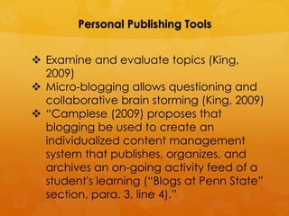 Personal Publishing Tools


 Examine and evaluate topics (King,
  2009)
 Micro-blogging allows questioning and
  collaborative brain storming (King, 2009)
 “Camplese (2009) proposes that
  blogging be used to create an
  individualized content management
  system that publishes, organizes, and
  archives an on-going activity feed of a
  student's learning (“Blogs at Penn State”
  section, para. 3, line 4).”
 